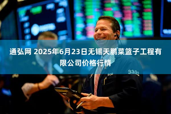通弘网 2025年6月23日无锡天鹏菜篮子工程有限公司价格行情