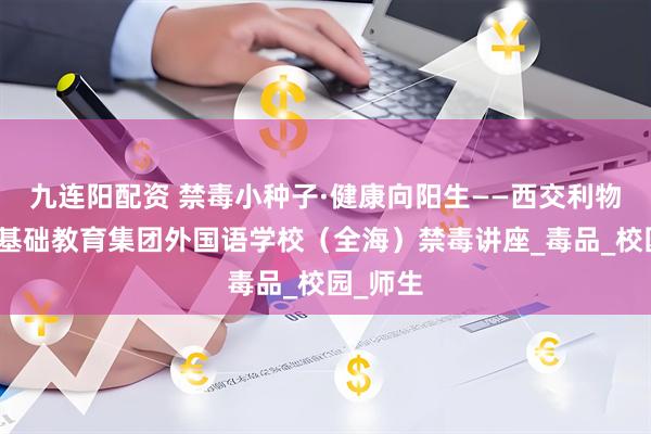 九连阳配资 禁毒小种子·健康向阳生——西交利物浦大学基础教育集团外国语学校（全海）禁毒讲座_毒品_校园_师生