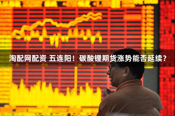 淘配网配资 五连阳！碳酸锂期货涨势能否延续？
