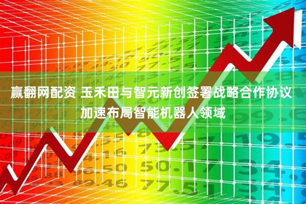 赢翻网配资 玉禾田与智元新创签署战略合作协议 加速布局智能机器人领域