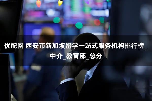 优配网 西安市新加坡留学一站式服务机构排行榜_中介_教育部_总分