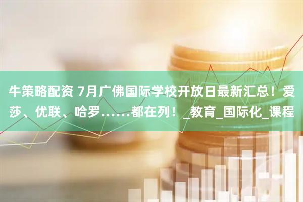 牛策略配资 7月广佛国际学校开放日最新汇总！爱莎、优联、哈罗……都在列！_教育_国际化_课程