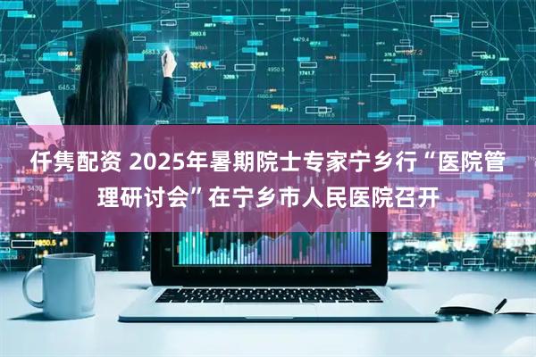 仟隽配资 2025年暑期院士专家宁乡行“医院管理研讨会”在宁乡市人民医院召开