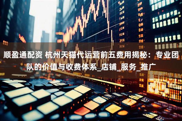 顺盈通配资 杭州天猫代运营前五费用揭秘：专业团队的价值与收费体系_店铺_服务_推广