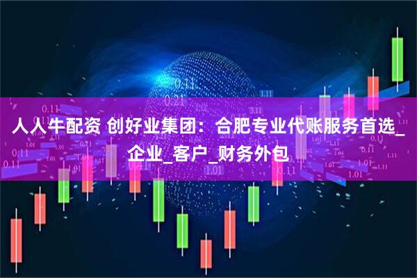 人人牛配资 创好业集团：合肥专业代账服务首选_企业_客户_财务外包