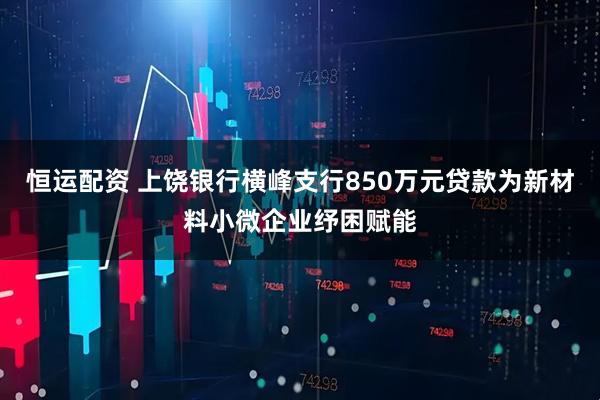 恒运配资 上饶银行横峰支行850万元贷款为新材料小微企业纾困赋能