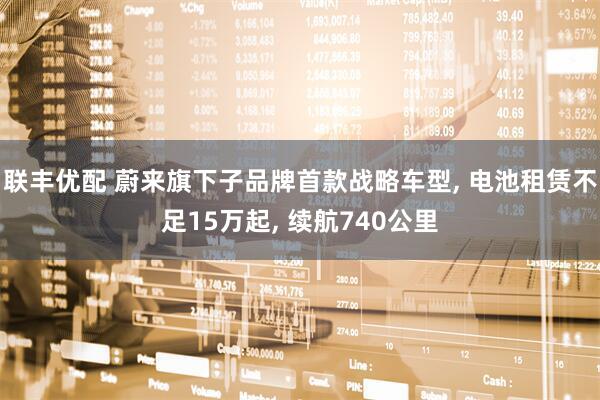联丰优配 蔚来旗下子品牌首款战略车型, 电池租赁不足15万起, 续航740公里