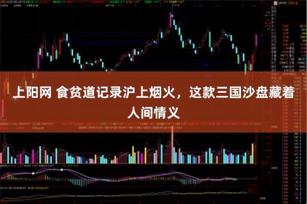 上阳网 食贫道记录沪上烟火，这款三国沙盘藏着人间情义