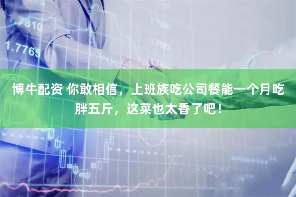 博牛配资 你敢相信，上班族吃公司餐能一个月吃胖五斤，这菜也太香了吧！