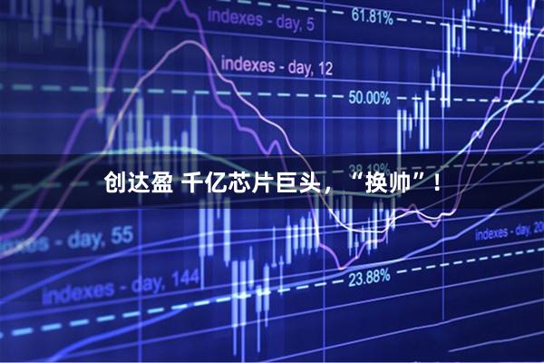 创达盈 千亿芯片巨头，“换帅”！