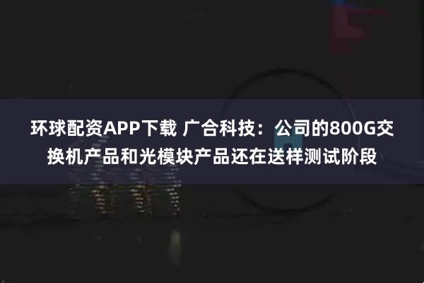 环球配资APP下载 广合科技：公司的800G交换机产品和光模块产品还在送样测试阶段