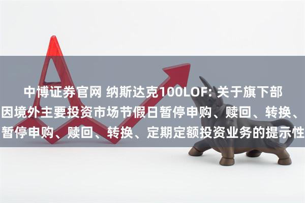 中博证券官网 纳斯达克100LOF: 关于旗下部分基金2025年11月27日因境外主要投资市场节假日暂停申购、赎回、转换、定期定额投资业务的提示性公告