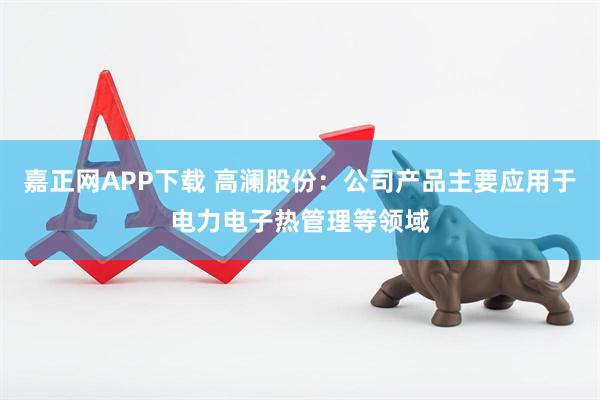 嘉正网APP下载 高澜股份：公司产品主要应用于电力电子热管理等领域