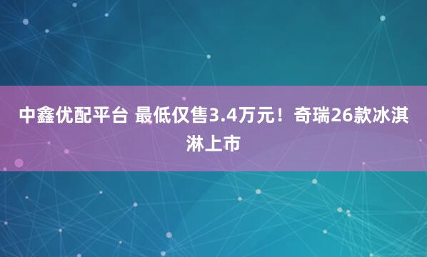 中鑫优配平台 最低仅售3.4万元！奇瑞26款冰淇淋上市