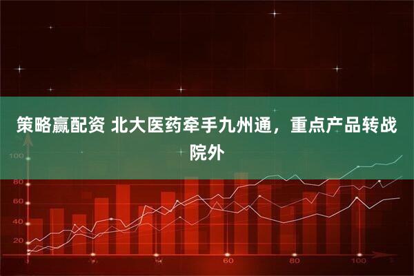 策略赢配资 北大医药牵手九州通，重点产品转战院外