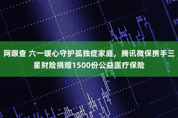网眼查 六一暖心守护孤独症家庭，腾讯微保携手三星财险捐赠1500份公益医疗保险