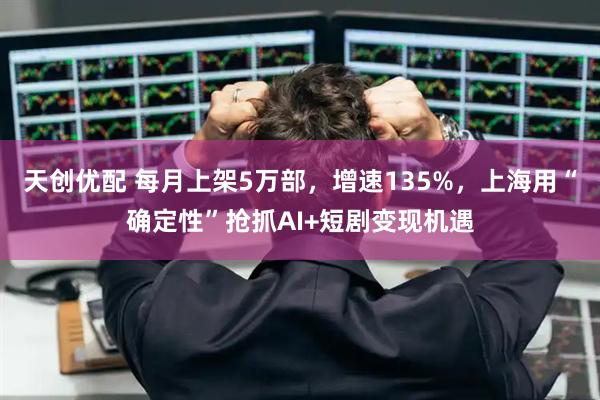 天创优配 每月上架5万部，增速135%，上海用“确定性”抢抓AI+短剧变现机遇